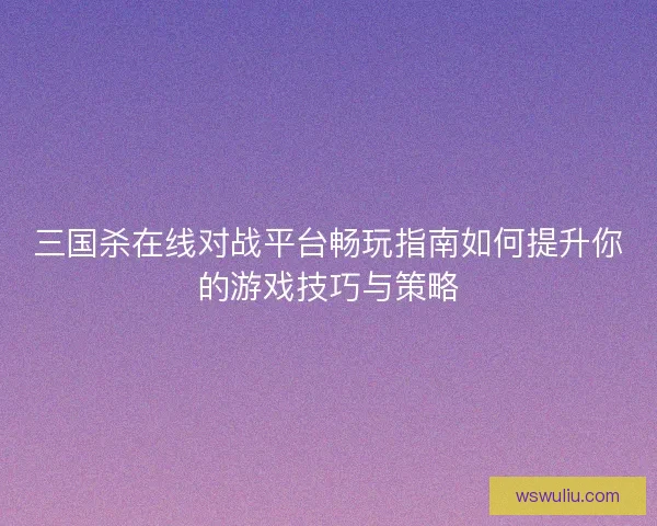 三国杀在线对战平台畅玩指南如何提升你的游戏技巧与策略