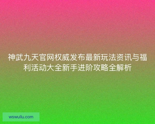 神武九天官网权威发布最新玩法资讯与福利活动大全新手进阶攻略全解析