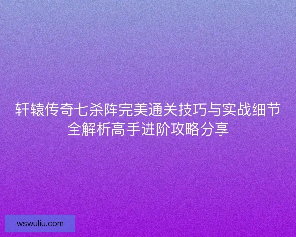 轩辕传奇七杀阵完美通关技巧与实战细节全解析高手进阶攻略分享
