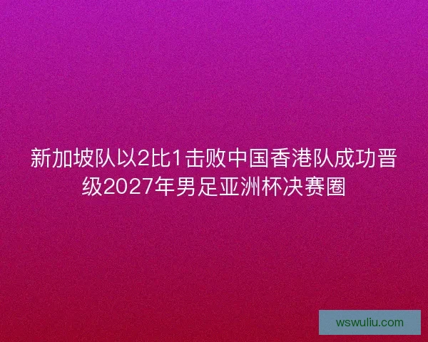 新加坡队以2比1击败中国香港队成功晋级2027年男足亚洲杯决赛圈