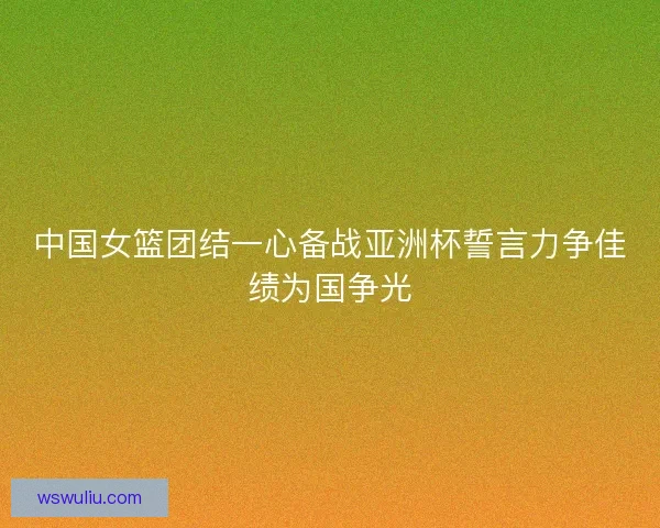 中国女篮团结一心备战亚洲杯誓言力争佳绩为国争光