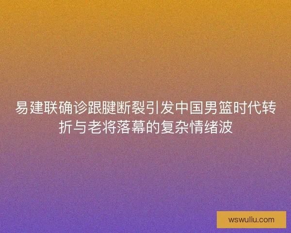 易建联确诊跟腱断裂引发中国男篮时代转折与老将落幕的复杂情绪波