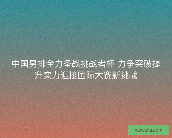 中国男排全力备战挑战者杯 力争突破提升实力迎接国际大赛新挑战