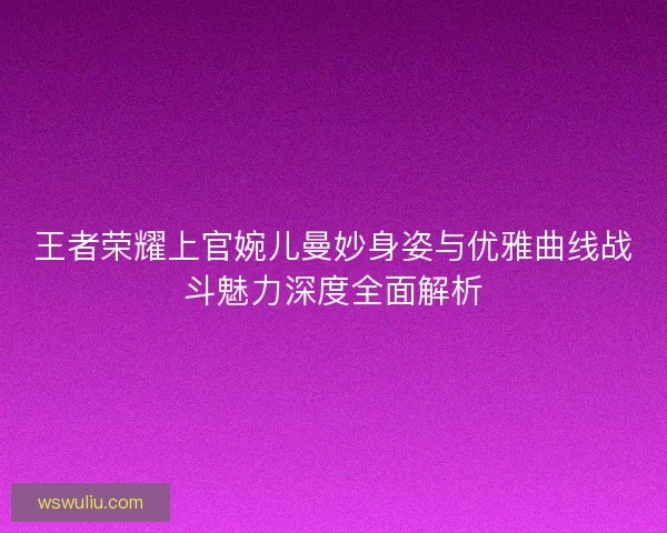 王者荣耀上官婉儿曼妙身姿与优雅曲线战斗魅力深度全面解析